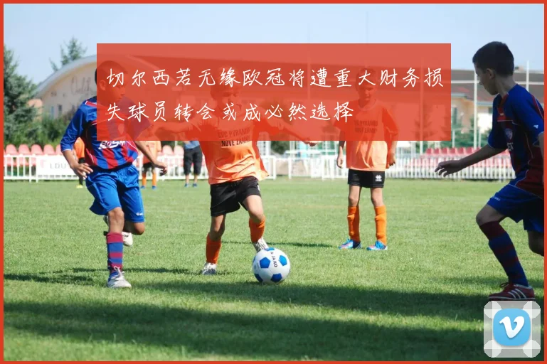 切尔西若无缘欧冠将遭重大财务损失球员转会或成必然选择