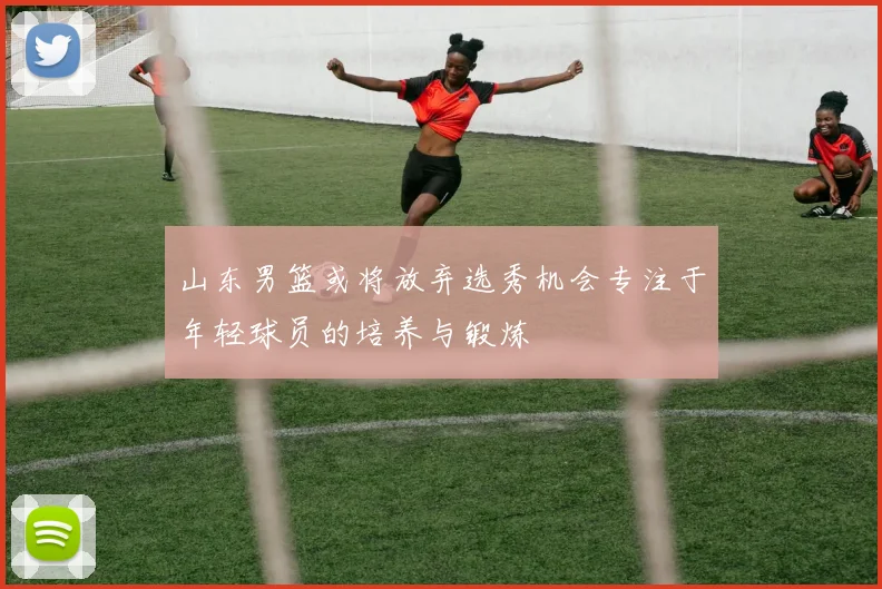 山东男篮或将放弃选秀机会专注于年轻球员的培养与锻炼