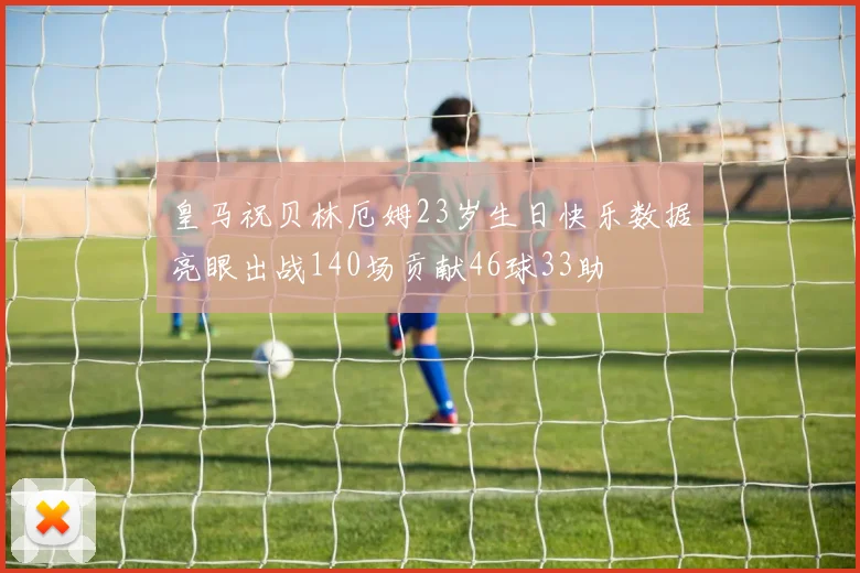 皇马祝贝林厄姆23岁生日快乐数据亮眼出战140场贡献46球33助